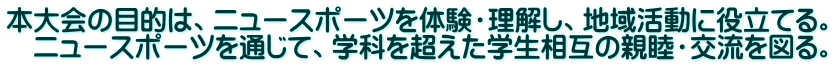 本大会の目的は、ニュースポーツを体験・理解し、地域活動に役立てる。 　ニュースポーツを通じて、学科を超えた学生相互の親睦・交流を図る。