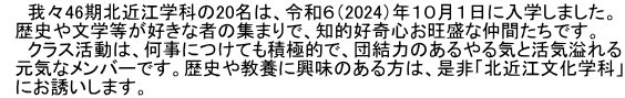 　　我々46期北近江学科の20名は、令和６（2024）年１０月１日に入学しました。 　歴史や文学等が好きな者の集まりで、知的好奇心お旺盛な仲間たちです。 　　クラス活動は、何事につけても積極的で、団結力のあるやる気と活気溢れる 　元気なメンバーです。歴史や教養に興味のある方は、是非「北近江文化学科」 　にお誘いします。