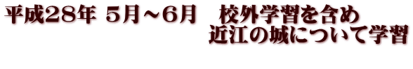 平成28年 5月～6月　校外学習を含め 　　　　　　　　　　近江の城について学習 　　　　　　　　　　　　　　　