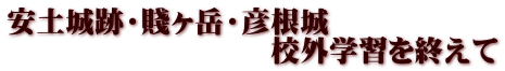 安土城跡・賤ヶ岳・彦根城 　　　　　　　　　校外学習を終えて