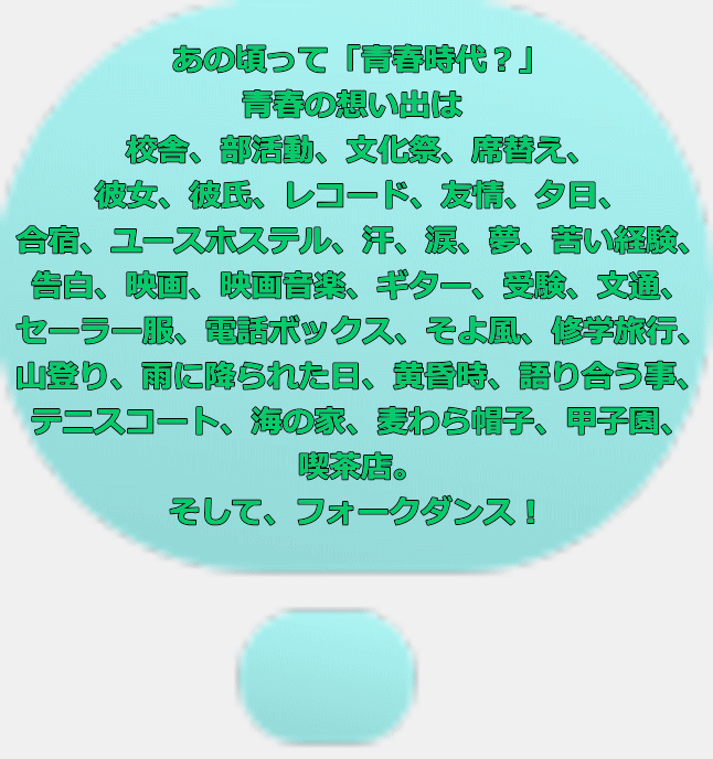 あの頃って「青春時代？」 青春の想い出は 校舎、部活動、文化祭、席替え、 彼女、彼氏、レコード、友情、夕日、 合宿、ユースホステル、汗、涙、夢、苦い経験、 告白、映画、映画音楽、ギター、受験、文通、 セーラー服、電話ボックス、そよ風、修学旅行、 山登り、雨に降られた日、黄昏時、語り合う事、 テニスコート、海の家、麦わら帽子、甲子園、 喫茶店。 そして、フォークダンス！