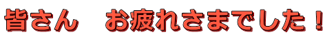 皆さん　お疲れさまでした！ 