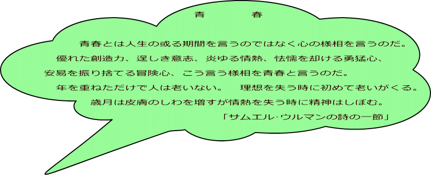 　　　　　　　　　　　　　青　　　　春  　　　青春とは人生の或る期間を言うのではなく心の様相を言うのだ。 　優れた創造力、逞しき意志、炎ゆる情熱、怯懦を却ける勇猛心、 安易を振り捨てる冒険心、こう言う様相を青春と言うのだ。 　年を重ねただけで人は老いない。　理想を失う時に初めて老いがくる。 　　　　歳月は皮膚のしわを増すが情熱を失う時に精神はしぼむ。 　　　　　　　　　　　　　　　「サムエル･ウルマンの詩の一節」