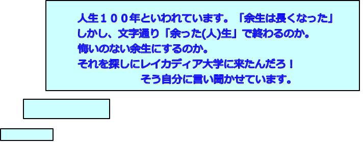 人生１００年といわれています。「余生は長くなった」 しかし、文字通り「余った(人)生」で終わるのか。 悔いのない余生にするのか。 それを探しにレイカディア大学に来たんだろ！ 　　　　　　そう自分に言い聞かせています。