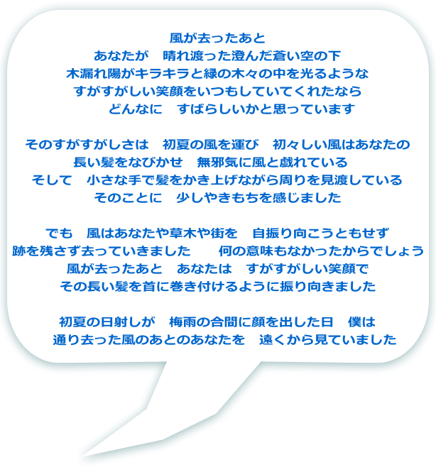 風が去ったあと あなたが　晴れ渡った澄んだ蒼い空の下 木漏れ陽がキラキラと緑の木々の中を光るような すがすがしい笑顔をいつもしていてくれたなら 　　どんなに　すばらしいかと思っています  そのすがすがしさは　初夏の風を運び　初々しい風はあなたの 長い髪をなびかせ　無邪気に風と戯れている　 　そして　小さな手で髪をかき上げながら周りを見渡している　 そのことに　少しやきもちを感じました  でも　風はあなたや草木や街を　自振り向こうともせず 跡を残さず去っていきました　　何の意味もなかったからでしょう 風が去ったあと　あなたは　すがすがしい笑顔で その長い髪を首に巻き付けるように振り向きました 　 初夏の日射しが　梅雨の合間に顔を出した日　僕は 　通り去った風のあとのあなたを　遠くから見ていました